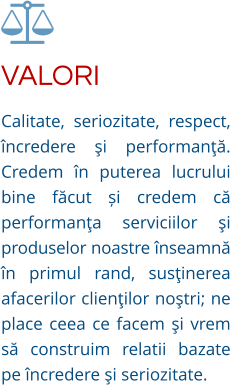 VALORI Calitate, seriozitate, respect, încredere şi performanţă. Credem în puterea lucrului bine făcut și credem că performanţa serviciilor şi produselor noastre înseamnă în primul rand, susţinerea afacerilor clienţilor noştri; ne place ceea ce facem şi vrem să construim relatii bazate pe încredere şi seriozitate.