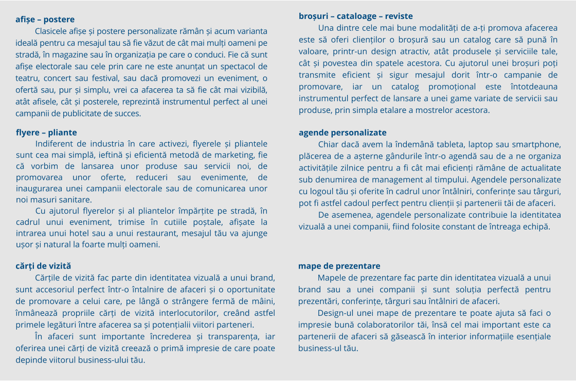 Autocolantul PVC este unul dintre cele mai folosite materiale în producția publicitară datorită varietății de forme pe care le poate lua în produsele finale de promovare, de la autocolant PVC simplu, printat și aplicat pe geamuri, spre exemplu, până la floor graphics, un autocolant PVC dur și rezistent la transfer. Autocolantul PVC vine, de regulă, în role de mari dimensiuni, printabile sau colorate în masă, pentru a fi mai apoi aplicate pe suprafața dorită sau tăiate la cutter plotter în diverse forme, în funcție de nevoile de promovare. afișe – postere Clasicele afișe și postere personalizate rămân și acum varianta ideală pentru ca mesajul tau să fie văzut de cât mai mulți oameni pe stradă, în magazine sau în organizația pe care o conduci. Fie că sunt afișe electorale sau cele prin care ne este anunțat un spectacol de teatru, concert sau festival, sau dacă promovezi un eveniment, o ofertă sau, pur și simplu, vrei ca afacerea ta să fie cât mai vizibilă, atât afisele, cât și posterele, reprezintă instrumentul perfect al unei campanii de publicitate de succes. cărți de vizită Cărțile de vizită fac parte din identitatea vizuală a unui brand, sunt accesoriul perfect într-o întalnire de afaceri și o oportunitate de promovare a celui care, pe lângă o strângere fermă de mâini, înmânează propriile cărți de vizită interlocutorilor, creând astfel primele legături între afacerea sa și potențialii viitori parteneri. În afaceri sunt importante încrederea și transparența, iar oferirea unei cărți de vizită creează o primă impresie de care poate depinde viitorul business-ului tău.  flyere – pliante Indiferent de industria în care activezi, flyerele și pliantele sunt cea mai simplă, ieftină și eficientă metodă de marketing, fie că vorbim de lansarea unor produse sau servicii noi, de promovarea unor oferte, reduceri sau evenimente, de inaugurarea unei campanii electorale sau de comunicarea unor noi masuri sanitare. Cu ajutorul flyerelor și al pliantelor împărțite pe stradă, în cadrul unui eveniment, trimise în cutiile poștale, afișate la intrarea unui hotel sau a unui restaurant, mesajul tău va ajunge ușor și natural la foarte mulți oameni. broșuri – cataloage – reviste Una dintre cele mai bune modalități de a-ți promova afacerea este să oferi clienților o broșură sau un catalog care să pună în valoare, printr-un design atractiv, atât produsele și serviciile tale, cât și povestea din spatele acestora. Cu ajutorul unei broșuri poți transmite eficient și sigur mesajul dorit într-o campanie de promovare, iar un catalog promoțional este întotdeauna instrumentul perfect de lansare a unei game variate de servicii sau produse, prin simpla etalare a mostrelor acestora. mape de prezentare Mapele de prezentare fac parte din identitatea vizuală a unui brand sau a unei companii și sunt soluția perfectă pentru prezentări, conferințe, târguri sau întâlniri de afaceri.  Design-ul unei mape de prezentare te poate ajuta să faci o impresie bună colaboratorilor tăi, însă cel mai important este ca partenerii de afaceri să găsească în interior informațiile esențiale business-ul tău. agende personalizate Chiar dacă avem la îndemână tableta, laptop sau smartphone, plăcerea de a așterne gândurile într-o agendă sau de a ne organiza activitățile zilnice pentru a fi cât mai eficienți rămâne de actualitate sub denumirea de management al timpului. Agendele personalizate cu logoul tău și oferite în cadrul unor întâlniri, conferințe sau târguri, pot fi astfel cadoul perfect pentru clienții și partenerii tăi de afaceri.  De asemenea, agendele personalizate contribuie la identitatea vizuală a unei companii, fiind folosite constant de întreaga echipă.