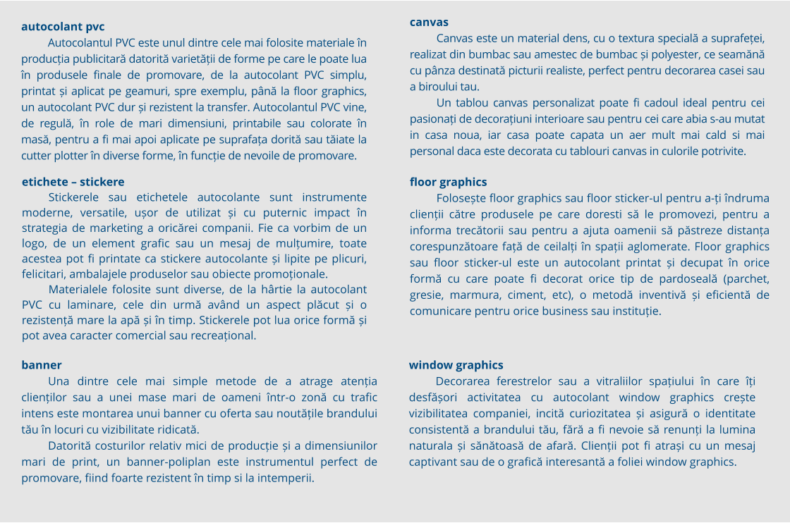 Autocolantul PVC este unul dintre cele mai folosite materiale în producția publicitară datorită varietății de forme pe care le poate lua în produsele finale de promovare, de la autocolant PVC simplu, printat și aplicat pe geamuri, spre exemplu, până la floor graphics, un autocolant PVC dur și rezistent la transfer. Autocolantul PVC vine, de regulă, în role de mari dimensiuni, printabile sau colorate în masă, pentru a fi mai apoi aplicate pe suprafața dorită sau tăiate la cutter plotter în diverse forme, în funcție de nevoile de promovare. autocolant pvc Autocolantul PVC este unul dintre cele mai folosite materiale în producția publicitară datorită varietății de forme pe care le poate lua în produsele finale de promovare, de la autocolant PVC simplu, printat și aplicat pe geamuri, spre exemplu, până la floor graphics, un autocolant PVC dur și rezistent la transfer. Autocolantul PVC vine, de regulă, în role de mari dimensiuni, printabile sau colorate în masă, pentru a fi mai apoi aplicate pe suprafața dorită sau tăiate la cutter plotter în diverse forme, în funcție de nevoile de promovare. banner Una dintre cele mai simple metode de a atrage atenția clienților sau a unei mase mari de oameni într-o zonă cu trafic intens este montarea unui banner cu oferta sau noutățile brandului tău în locuri cu vizibilitate ridicată. Datorită costurilor relativ mici de producție și a dimensiunilor mari de print, un banner-poliplan este instrumentul perfect de promovare, fiind foarte rezistent în timp si la intemperii.  etichete – stickere Stickerele sau etichetele autocolante sunt instrumente moderne, versatile, ușor de utilizat și cu puternic impact în strategia de marketing a oricărei companii. Fie ca vorbim de un logo, de un element grafic sau un mesaj de mulțumire, toate acestea pot fi printate ca stickere autocolante și lipite pe plicuri, felicitari, ambalajele produselor sau obiecte promoționale. Materialele folosite sunt diverse, de la hârtie la autocolant PVC cu laminare, cele din urmă având un aspect plăcut și o rezistență mare la apă și în timp. Stickerele pot lua orice formă și pot avea caracter comercial sau recreațional.  canvas Canvas este un material dens, cu o textura specială a suprafeței, realizat din bumbac sau amestec de bumbac și polyester, ce seamănă cu pânza destinată picturii realiste, perfect pentru decorarea casei sau a biroului tau. Un tablou canvas personalizat poate fi cadoul ideal pentru cei pasionați de decorațiuni interioare sau pentru cei care abia s-au mutat in casa noua, iar casa poate capata un aer mult mai cald si mai personal daca este decorata cu tablouri canvas in culorile potrivite. window graphics Decorarea ferestrelor sau a vitraliilor spațiului în care îți desfășori activitatea cu autocolant window graphics crește vizibilitatea companiei, incită curiozitatea și asigură o identitate consistentă a brandului tău, fără a fi nevoie să renunți la lumina naturala și sănătoasă de afară. Clienții pot fi atrași cu un mesaj captivant sau de o grafică interesantă a foliei window graphics. floor graphics Folosește floor graphics sau floor sticker-ul pentru a-ți îndruma clienții către produsele pe care doresti să le promovezi, pentru a informa trecătorii sau pentru a ajuta oamenii să păstreze distanța corespunzătoare față de ceilalți în spații aglomerate. Floor graphics sau floor sticker-ul este un autocolant printat și decupat în orice formă cu care poate fi decorat orice tip de pardoseală (parchet, gresie, marmura, ciment, etc), o metodă inventivă și eficientă de comunicare pentru orice business sau instituție.