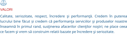 VALORI Calitate, seriozitate, respect, încredere şi performanţă. Credem în puterea lucrului bine făcut și credem că performanţa serviciilor şi produselor noastre înseamnă în primul rand, susţinerea afacerilor clienţilor noştri; ne place ceea ce facem şi vrem să construim relatii bazate pe încredere şi seriozitate.