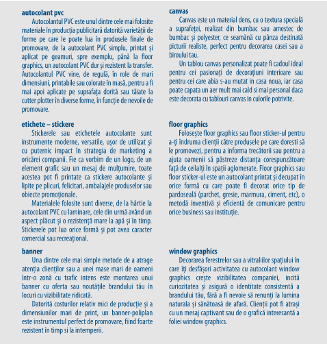 Autocolantul PVC este unul dintre cele mai folosite materiale în producția publicitară datorită varietății de forme pe care le poate lua în produsele finale de promovare, de la autocolant PVC simplu, printat și aplicat pe geamuri, spre exemplu, până la floor graphics, un autocolant PVC dur și rezistent la transfer. Autocolantul PVC vine, de regulă, în role de mari dimensiuni, printabile sau colorate în masă, pentru a fi mai apoi aplicate pe suprafața dorită sau tăiate la cutter plotter în diverse forme, în funcție de nevoile de promovare. autocolant pvc Autocolantul PVC este unul dintre cele mai folosite materiale în producția publicitară datorită varietății de forme pe care le poate lua în produsele finale de promovare, de la autocolant PVC simplu, printat și aplicat pe geamuri, spre exemplu, până la floor graphics, un autocolant PVC dur și rezistent la transfer. Autocolantul PVC vine, de regulă, în role de mari dimensiuni, printabile sau colorate în masă, pentru a fi mai apoi aplicate pe suprafața dorită sau tăiate la cutter plotter în diverse forme, în funcție de nevoile de promovare. banner Una dintre cele mai simple metode de a atrage atenția clienților sau a unei mase mari de oameni într-o zonă cu trafic intens este montarea unui banner cu oferta sau noutățile brandului tău în locuri cu vizibilitate ridicată. Datorită costurilor relativ mici de producție și a dimensiunilor mari de print, un banner-poliplan este instrumentul perfect de promovare, fiind foarte rezistent în timp si la intemperii.  etichete – stickere Stickerele sau etichetele autocolante sunt instrumente moderne, versatile, ușor de utilizat și cu puternic impact în strategia de marketing a oricărei companii. Fie ca vorbim de un logo, de un element grafic sau un mesaj de mulțumire, toate acestea pot fi printate ca stickere autocolante și lipite pe plicuri, felicitari, ambalajele produselor sau obiecte promoționale. Materialele folosite sunt diverse, de la hârtie la autocolant PVC cu laminare, cele din urmă având un aspect plăcut și o rezistență mare la apă și în timp. Stickerele pot lua orice formă și pot avea caracter comercial sau recreațional.  canvas Canvas este un material dens, cu o textura specială a suprafeței, realizat din bumbac sau amestec de bumbac și polyester, ce seamănă cu pânza destinată picturii realiste, perfect pentru decorarea casei sau a biroului tau. Un tablou canvas personalizat poate fi cadoul ideal pentru cei pasionați de decorațiuni interioare sau pentru cei care abia s-au mutat in casa noua, iar casa poate capata un aer mult mai cald si mai personal daca este decorata cu tablouri canvas in culorile potrivite. window graphics Decorarea ferestrelor sau a vitraliilor spațiului în care îți desfășori activitatea cu autocolant window graphics crește vizibilitatea companiei, incită curiozitatea și asigură o identitate consistentă a brandului tău, fără a fi nevoie să renunți la lumina naturala și sănătoasă de afară. Clienții pot fi atrași cu un mesaj captivant sau de o grafică interesantă a foliei window graphics. floor graphics Folosește floor graphics sau floor sticker-ul pentru a-ți îndruma clienții către produsele pe care doresti să le promovezi, pentru a informa trecătorii sau pentru a ajuta oamenii să păstreze distanța corespunzătoare față de ceilalți în spații aglomerate. Floor graphics sau floor sticker-ul este un autocolant printat și decupat în orice formă cu care poate fi decorat orice tip de pardoseală (parchet, gresie, marmura, ciment, etc), o metodă inventivă și eficientă de comunicare pentru orice business sau instituție.